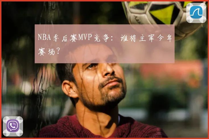 NBA季后赛MVP竞争：谁将主宰今年赛场？