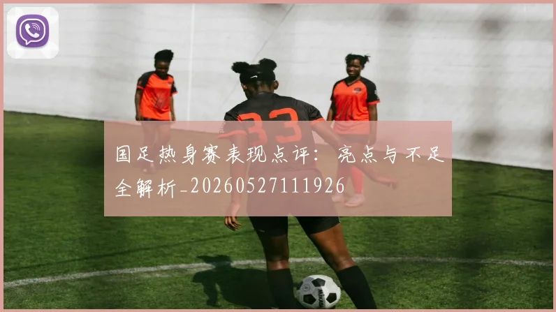国足热身赛表现点评:亮点与不足全解析_20260527111926