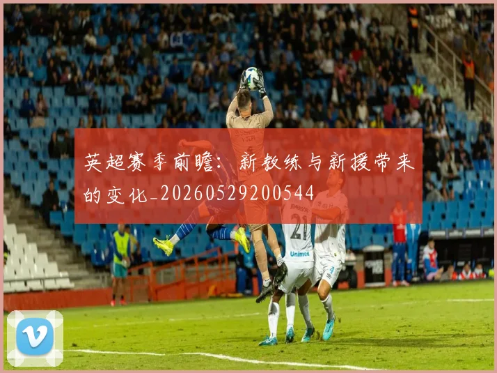 英超赛季前瞻：新教练与新援带来的变化_20260529200544