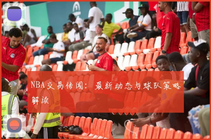 NBA交易传闻：最新动态与球队策略解读