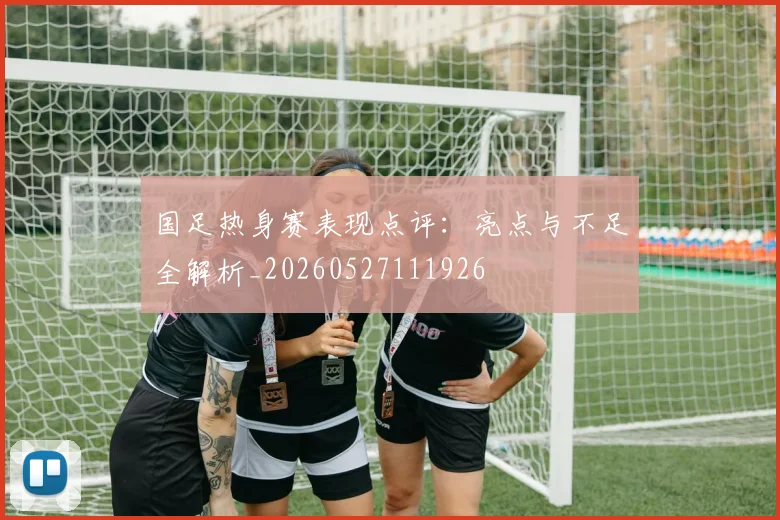 国足热身赛表现点评:亮点与不足全解析_20260527111926