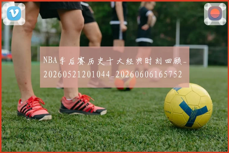 NBA季后赛历史十大经典时刻回顾_20260521201044_20260606165752