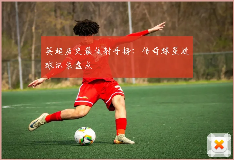 英超历史最佳射手榜：传奇球星进球记录盘点